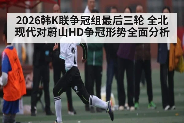 2026韩K联争冠组最后三轮 全北现代对蔚山HD争冠形势全面分析(kaiyun)